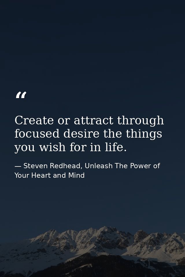 Create or attract through focused desire the things you wish for in life. — Steven Redhead, Unleash The Power of Your Heart and Mind