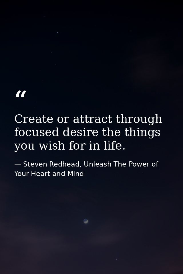 Create or attract through focused desire the things you wish for in life. — Steven Redhead, Unleash The Power of Your Heart and Mind