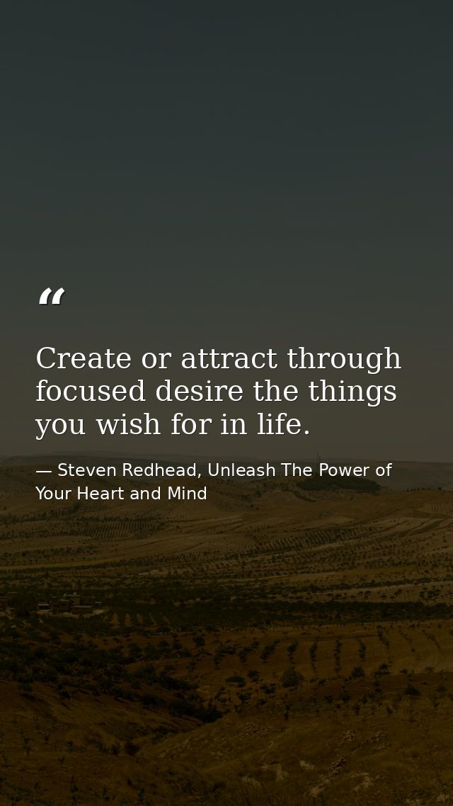 Create or attract through focused desire the things you wish for in life. — Steven Redhead, Unleash The Power of Your Heart and Mind