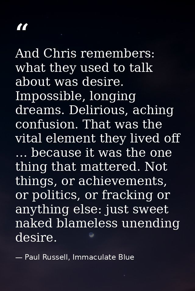 And Chris remembers: what they used to talk about was desire. Impossible, longing dreams. Delirious, aching confusion. T — Paul Russell, Immaculate Blue