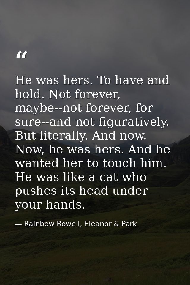 He was hers. To have and hold. Not forever, maybe--not forever, for sure--and not figuratively. But literally. And now.  — Rainbow Rowell, Eleanor & Park