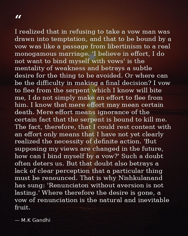 I realized that in refusing to take a vow man was drawn into temptation, and that to be bound by a vow was like a passag — M.K Gandhi