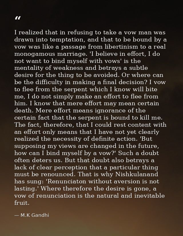 I realized that in refusing to take a vow man was drawn into temptation, and that to be bound by a vow was like a passag — M.K Gandhi