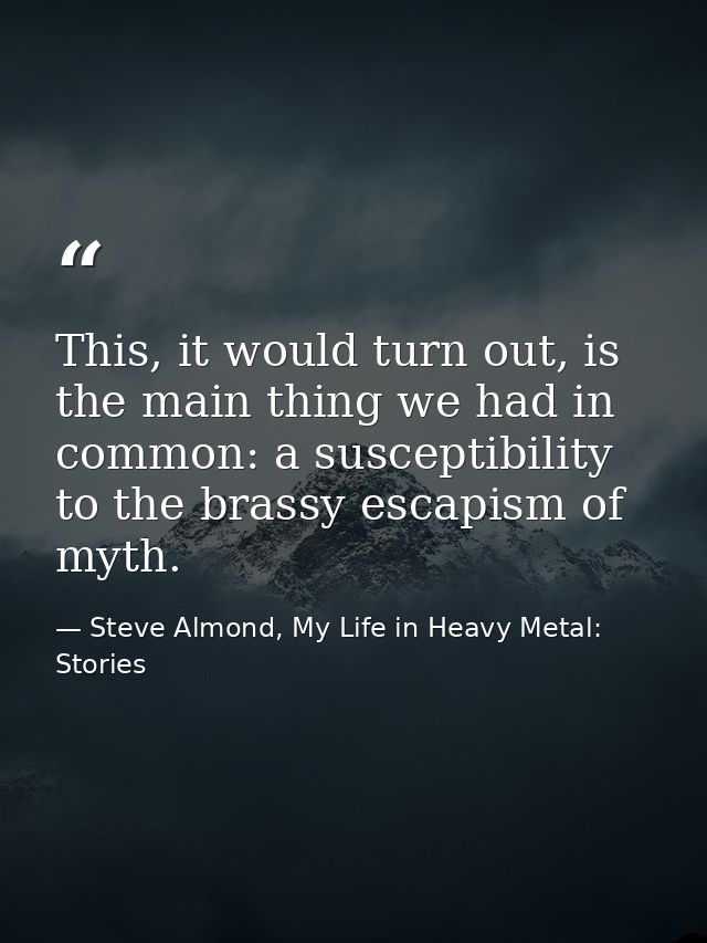 This, it would turn out, is the main thing we had in common: a susceptibility to the brassy escapism of myth. — Steve Almond, My Life in Heavy Metal: Stories