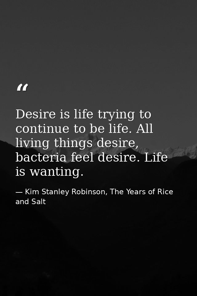 Desire is life trying to continue to be life. All living things desire, bacteria feel desire. Life is wanting. — Kim Stanley Robinson, The Years of Rice and Salt