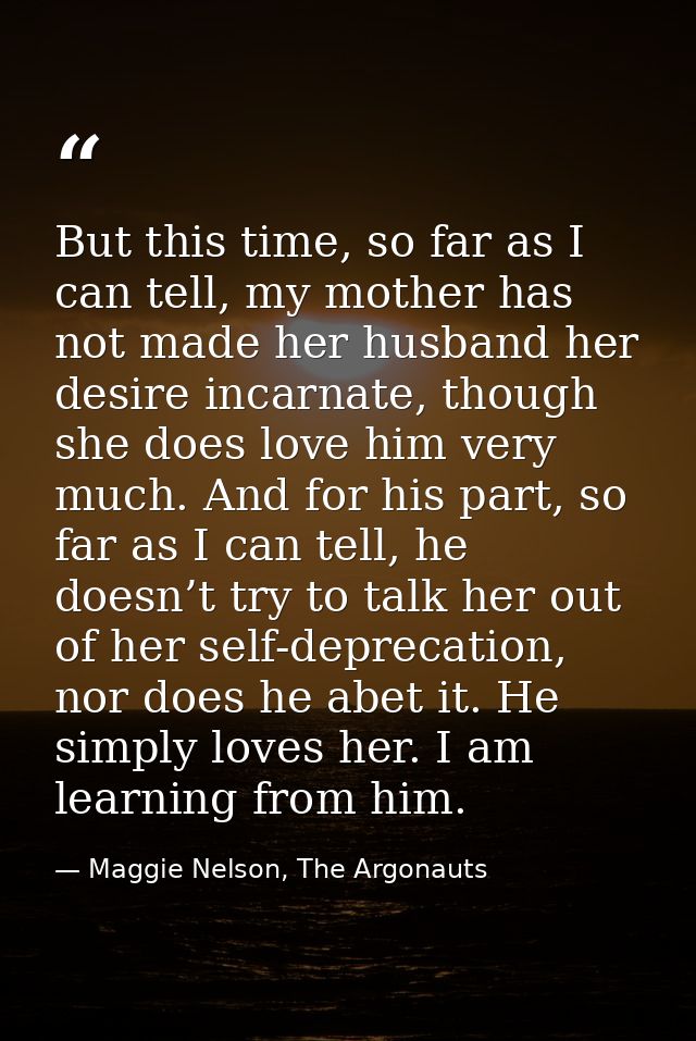 But this time, so far as I can tell, my mother has not made her husband her desire incarnate, though she does love him v — Maggie Nelson, The Argonauts