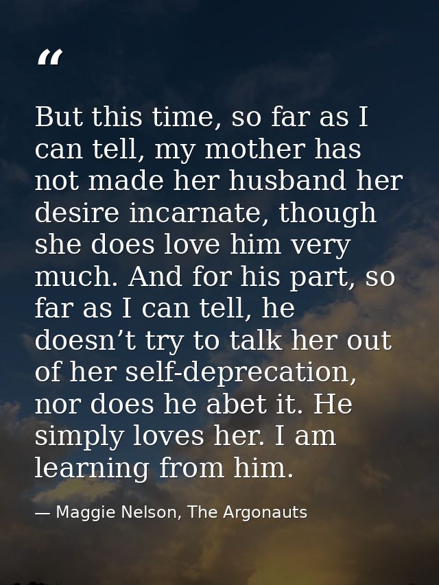 But this time, so far as I can tell, my mother has not made her husband her desire incarnate, though she does love him v — Maggie Nelson, The Argonauts