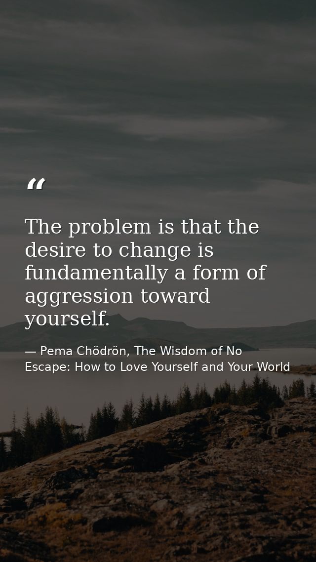 The problem is that the desire to change is fundamentally a form of aggression toward yourself. — Pema Chödrön, The Wisdom of No Escape: How to Love Yourself and Your World