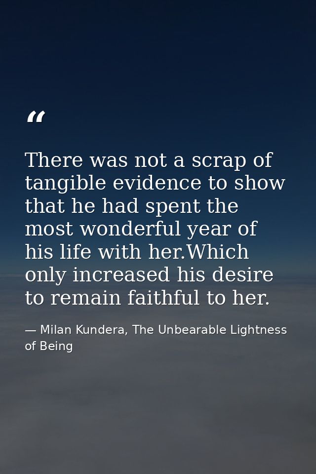 There was not a scrap of tangible evidence to show that he had spent the most wonderful year of his life with her.Which  — Milan Kundera, The Unbearable Lightness of Being