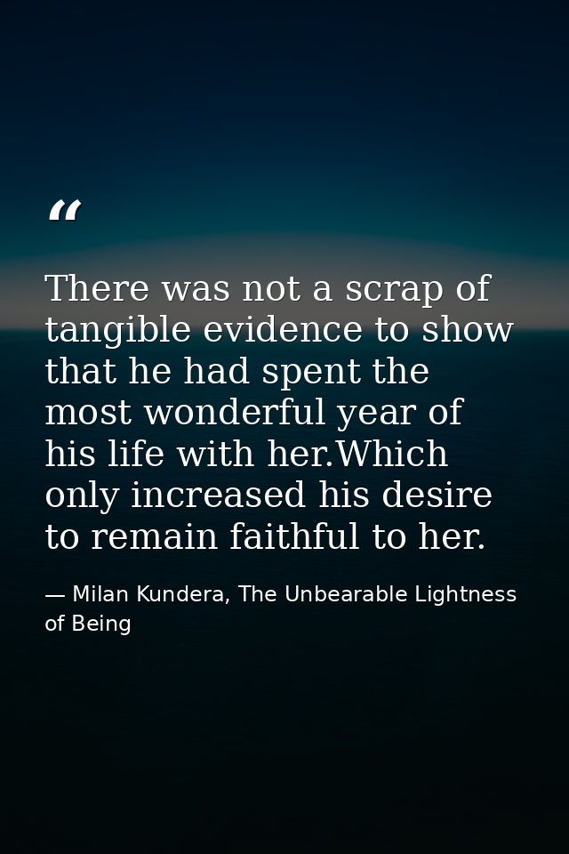 There was not a scrap of tangible evidence to show that he had spent the most wonderful year of his life with her.Which  — Milan Kundera, The Unbearable Lightness of Being