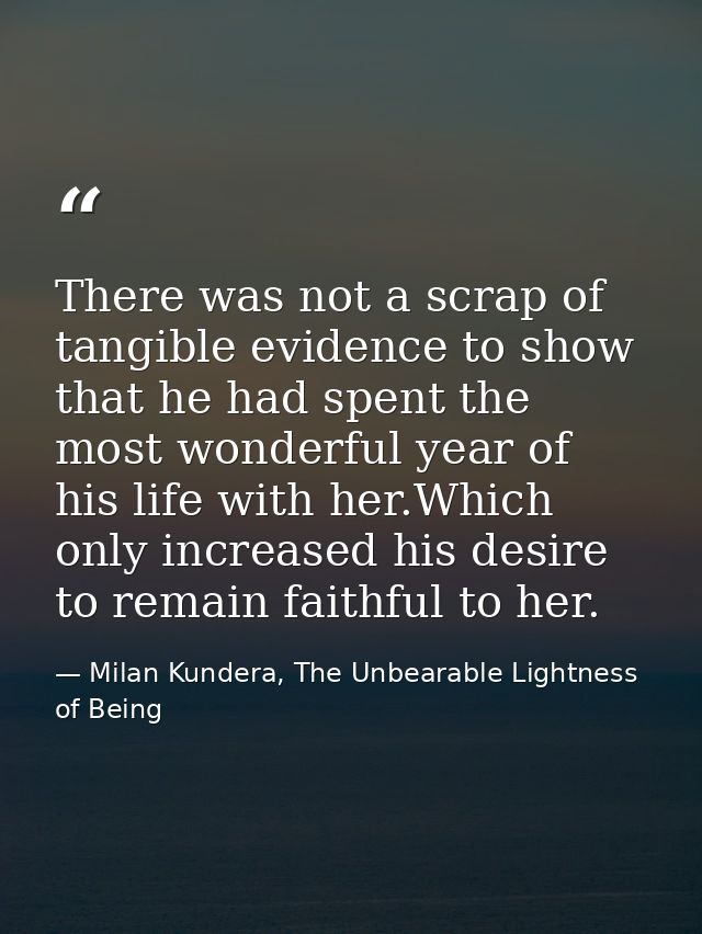 There was not a scrap of tangible evidence to show that he had spent the most wonderful year of his life with her.Which  — Milan Kundera, The Unbearable Lightness of Being