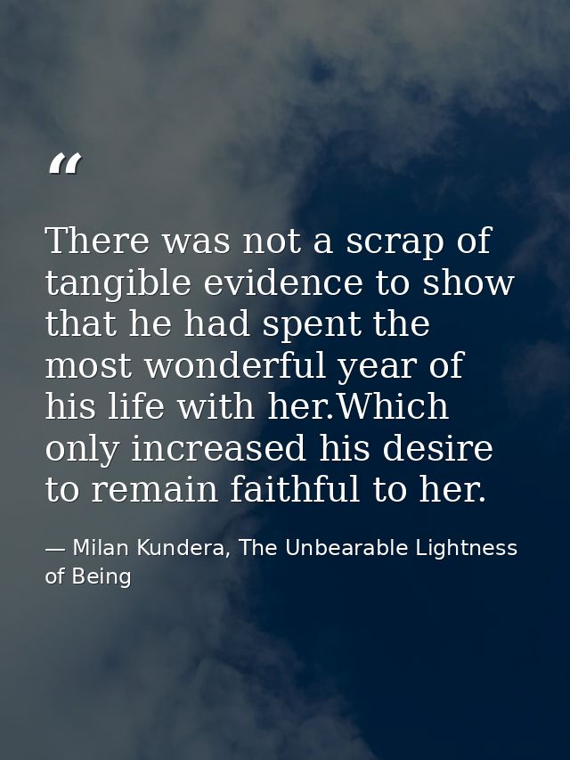 There was not a scrap of tangible evidence to show that he had spent the most wonderful year of his life with her.Which  — Milan Kundera, The Unbearable Lightness of Being