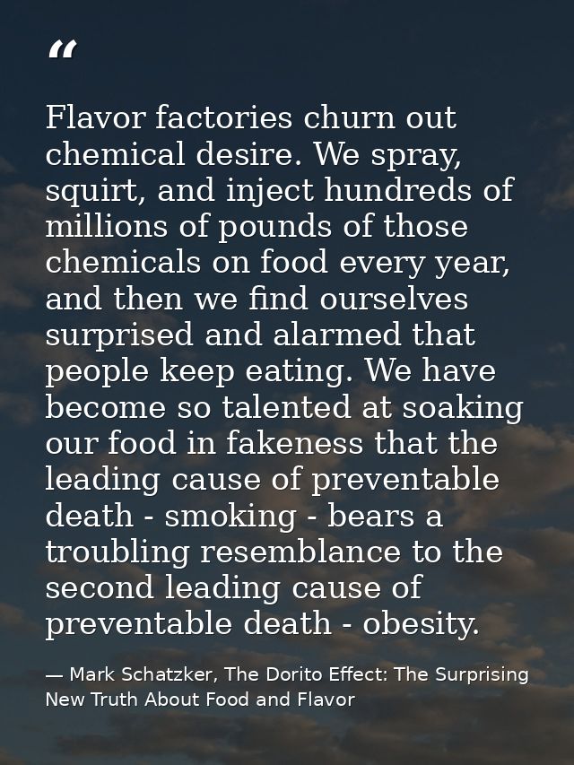 Flavor factories churn out chemical desire. We spray, squirt, and inject hundreds of millions of pounds of those chemica — Mark Schatzker, The Dorito Effect: The Surprising New Truth About Food and Flavor