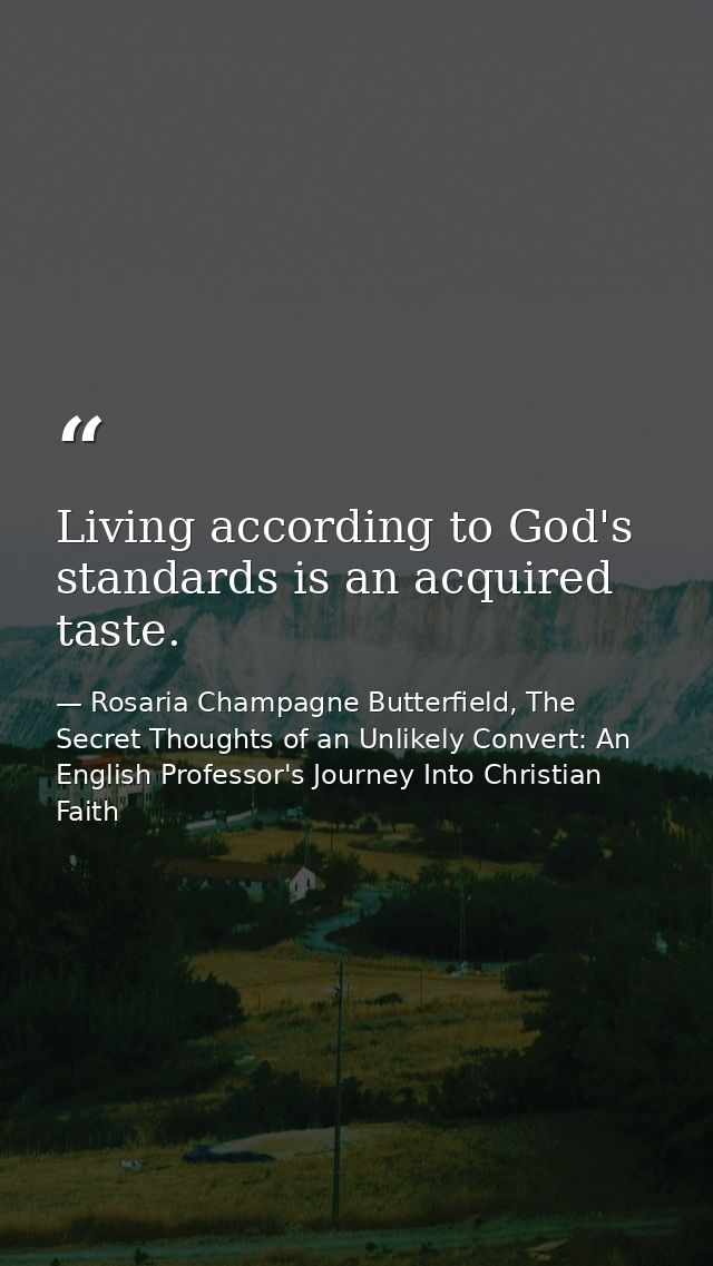 Living according to God's standards is an acquired taste. — Rosaria Champagne Butterfield, The Secret Thoughts of an Unlikely Convert: An English Professor's Journey Into Christian Faith