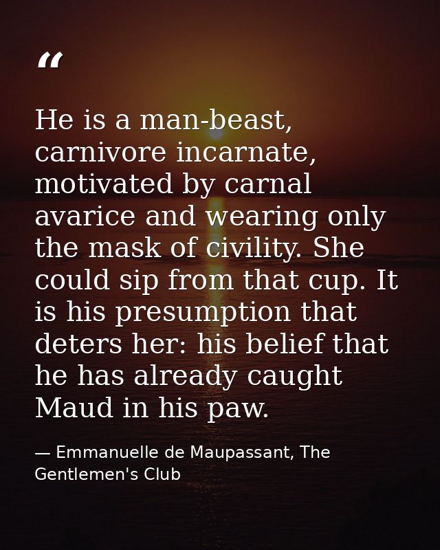 He is a man-beast, carnivore incarnate, motivated by carnal avarice and wearing only the mask of civility. She could sip — Emmanuelle de Maupassant, The Gentlemen's Club