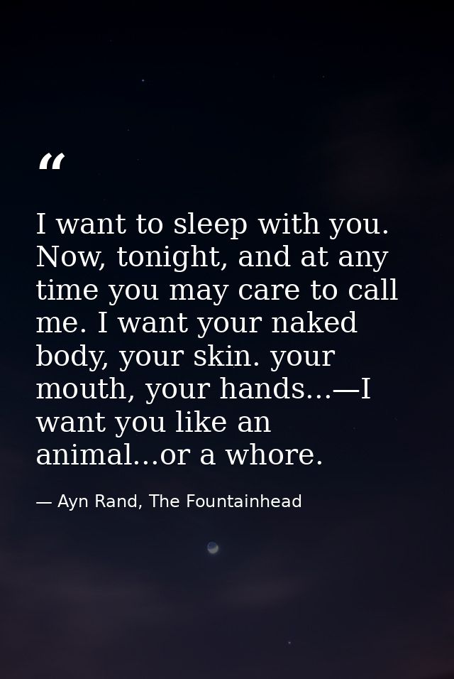 I want to sleep with you. Now, tonight, and at any time you may care to call me. I want your naked body, your skin. your — Ayn Rand, The Fountainhead
