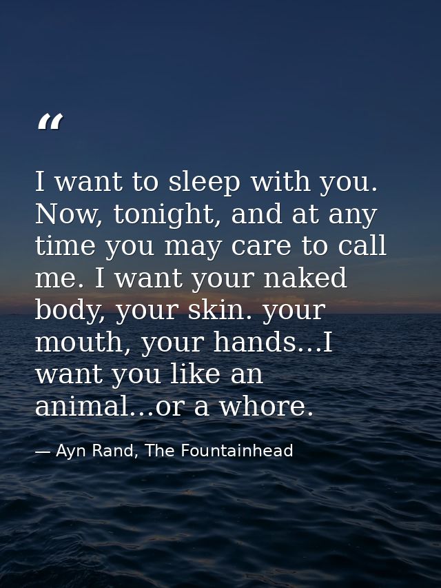 I want to sleep with you. Now, tonight, and at any time you may care to call me. I want your naked body, your skin. your — Ayn Rand, The Fountainhead