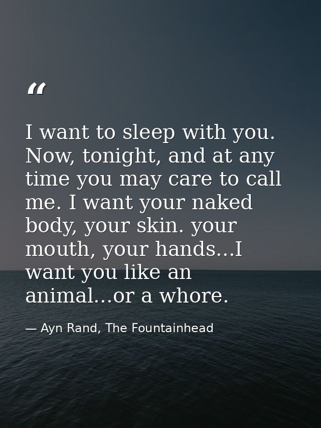 I want to sleep with you. Now, tonight, and at any time you may care to call me. I want your naked body, your skin. your — Ayn Rand, The Fountainhead