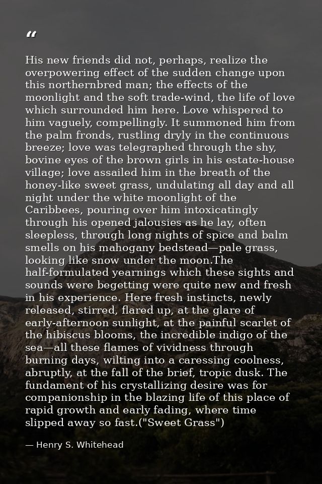 His new friends did not, perhaps, realize the overpowering effect of the sudden change upon this northernbred man; the e — Henry S. Whitehead