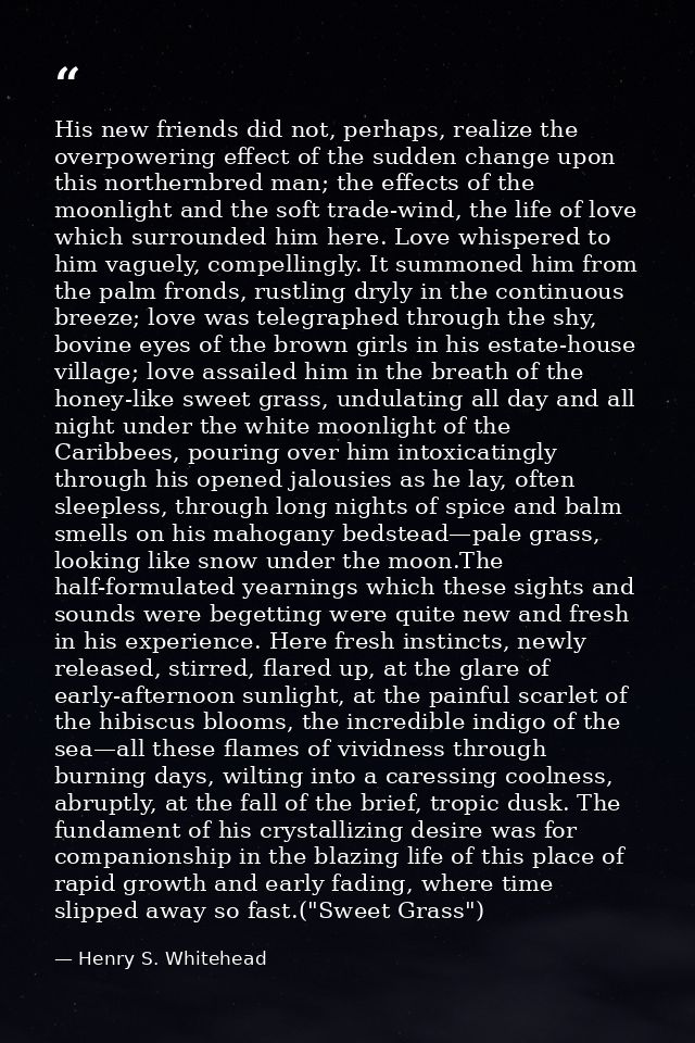 His new friends did not, perhaps, realize the overpowering effect of the sudden change upon this northernbred man; the e — Henry S. Whitehead