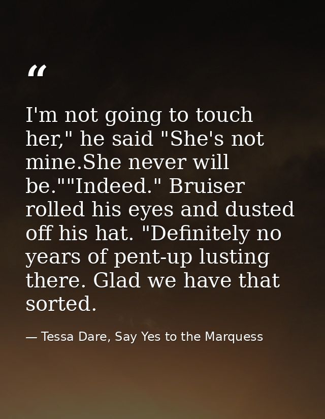 I'm not going to touch her," he said "She's not mine.She never will be.""Indeed." Bruiser rolled his eyes and dusted off — Tessa Dare, Say Yes to the Marquess
