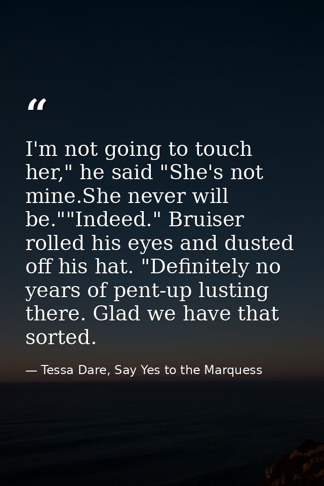 I'm not going to touch her," he said "She's not mine.She never will be.""Indeed." Bruiser rolled his eyes and dusted off — Tessa Dare, Say Yes to the Marquess