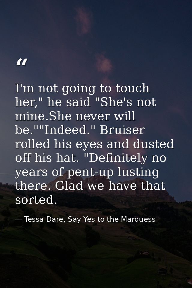 I'm not going to touch her," he said "She's not mine.She never will be.""Indeed." Bruiser rolled his eyes and dusted off — Tessa Dare, Say Yes to the Marquess