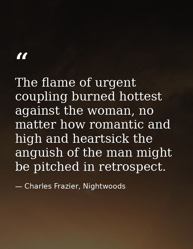 The flame of urgent coupling burned hottest against the woman, no matter how romantic and high and heartsick the anguish — Charles Frazier, Nightwoods