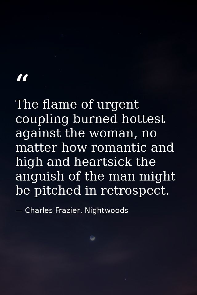 The flame of urgent coupling burned hottest against the woman, no matter how romantic and high and heartsick the anguish — Charles Frazier, Nightwoods