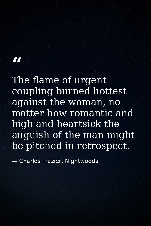 The flame of urgent coupling burned hottest against the woman, no matter how romantic and high and heartsick the anguish — Charles Frazier, Nightwoods