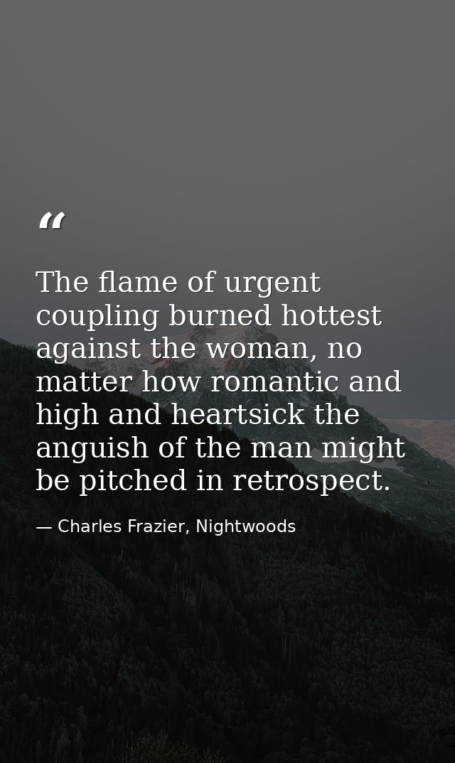 The flame of urgent coupling burned hottest against the woman, no matter how romantic and high and heartsick the anguish — Charles Frazier, Nightwoods
