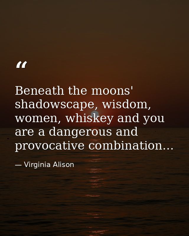 Beneath the moons' shadowscape, wisdom, women, whiskey and you are a dangerous and provocative combination... — Virginia Alison