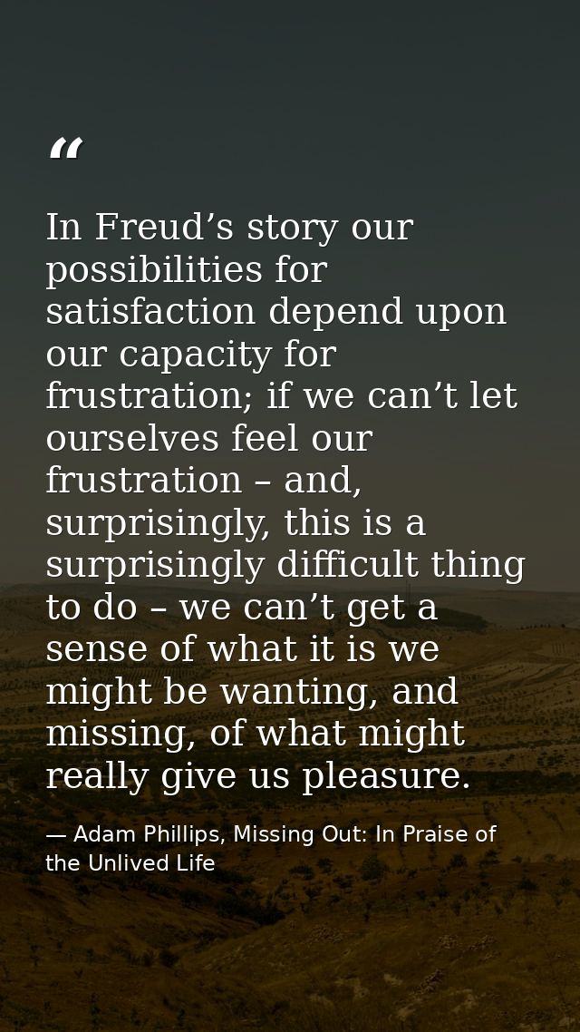 In Freud’s story our possibilities for satisfaction depend upon our capacity for frustration; if we can’t let ourselves  — Adam Phillips, Missing Out: In Praise of the Unlived Life