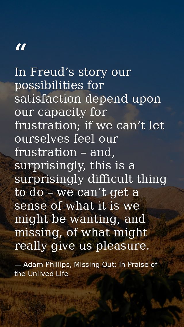 In Freud’s story our possibilities for satisfaction depend upon our capacity for frustration; if we can’t let ourselves  — Adam Phillips, Missing Out: In Praise of the Unlived Life