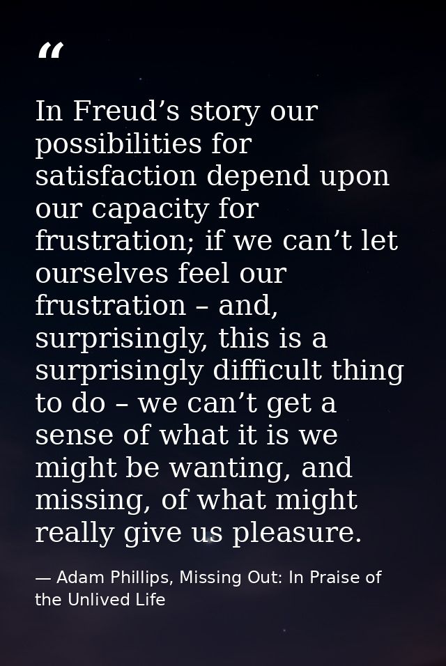 In Freud’s story our possibilities for satisfaction depend upon our capacity for frustration; if we can’t let ourselves  — Adam Phillips, Missing Out: In Praise of the Unlived Life