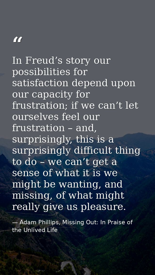 In Freud’s story our possibilities for satisfaction depend upon our capacity for frustration; if we can’t let ourselves  — Adam Phillips, Missing Out: In Praise of the Unlived Life