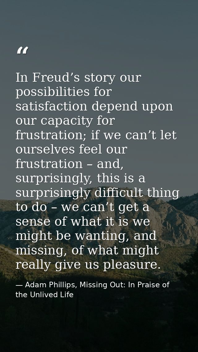 In Freud’s story our possibilities for satisfaction depend upon our capacity for frustration; if we can’t let ourselves  — Adam Phillips, Missing Out: In Praise of the Unlived Life