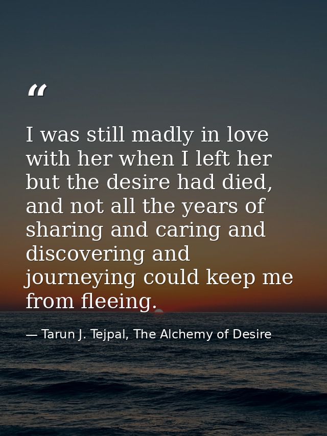 I was still madly in love with her when I left her but the desire had died, and not all the years of sharing and caring  — Tarun J. Tejpal, The Alchemy of Desire