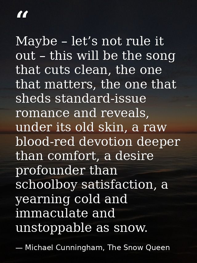 Maybe – let’s not rule it out – this will be the song that cuts clean, the one that matters, the one that sheds standard — Michael Cunningham, The Snow Queen