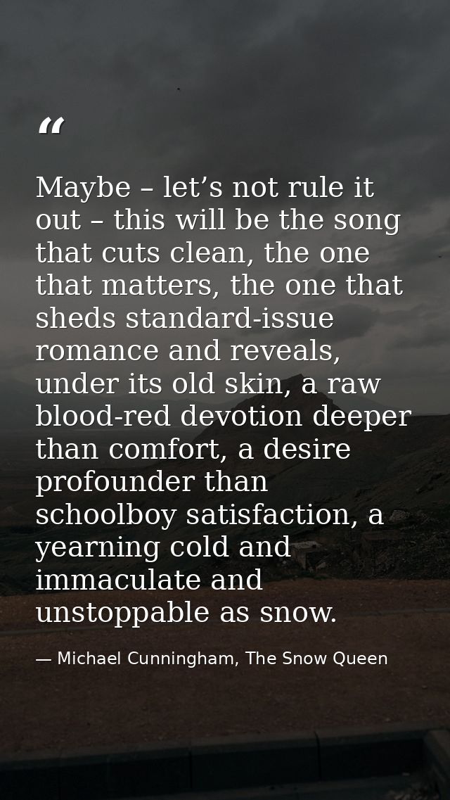 Maybe – let’s not rule it out – this will be the song that cuts clean, the one that matters, the one that sheds standard — Michael Cunningham, The Snow Queen