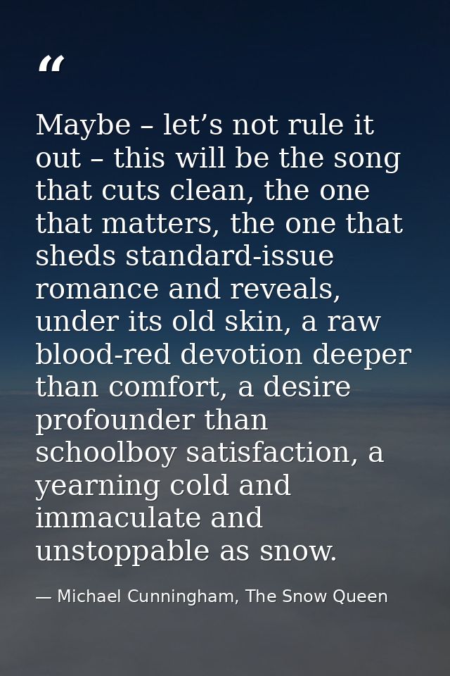 Maybe – let’s not rule it out – this will be the song that cuts clean, the one that matters, the one that sheds standard — Michael Cunningham, The Snow Queen