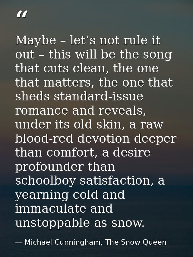 Maybe – let’s not rule it out – this will be the song that cuts clean, the one that matters, the one that sheds standard — Michael Cunningham, The Snow Queen