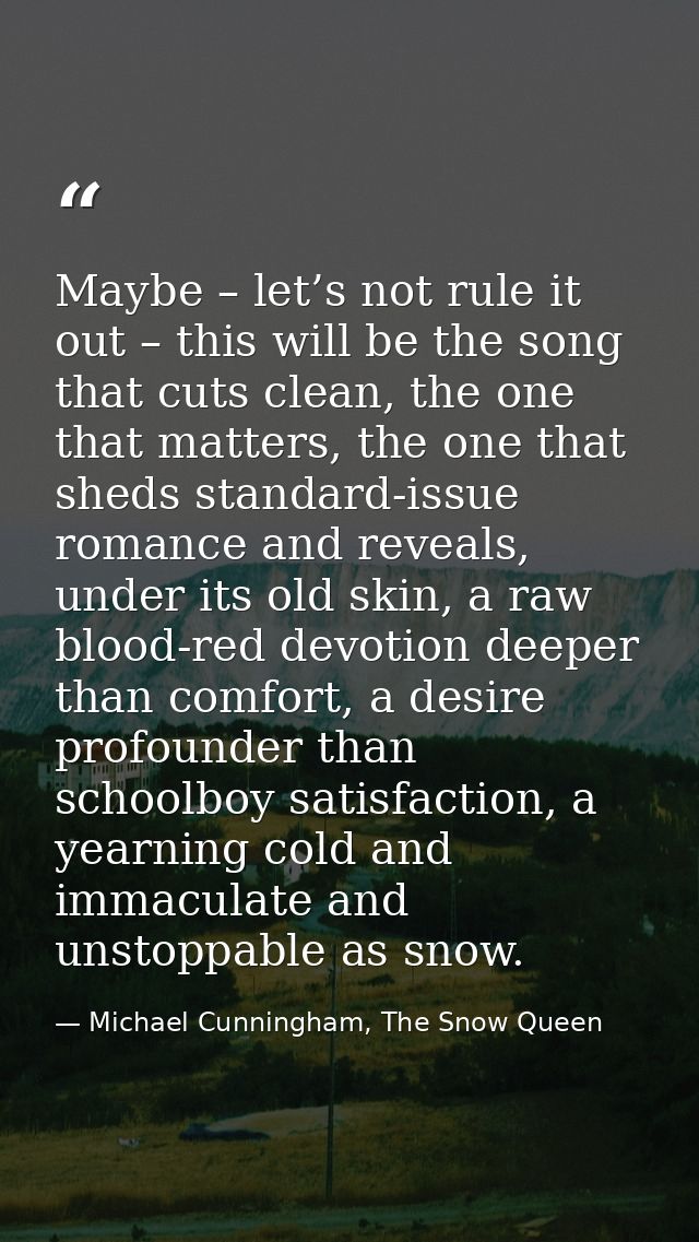 Maybe – let’s not rule it out – this will be the song that cuts clean, the one that matters, the one that sheds standard — Michael Cunningham, The Snow Queen