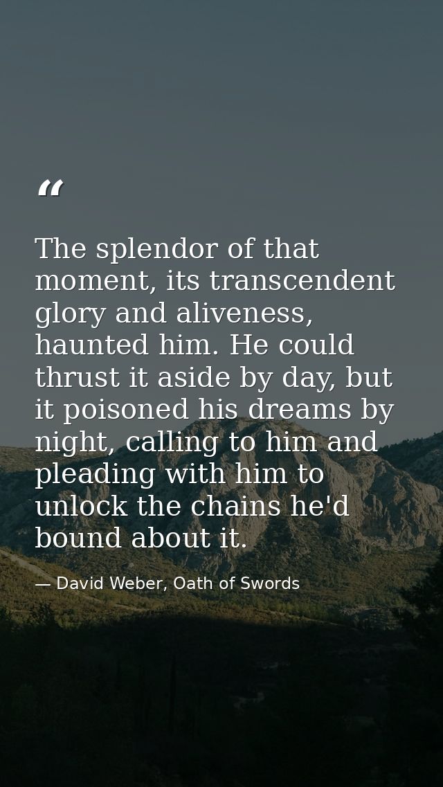 The splendor of that moment, its transcendent glory and aliveness, haunted him. He could thrust it aside by day, but it  — David Weber, Oath of Swords