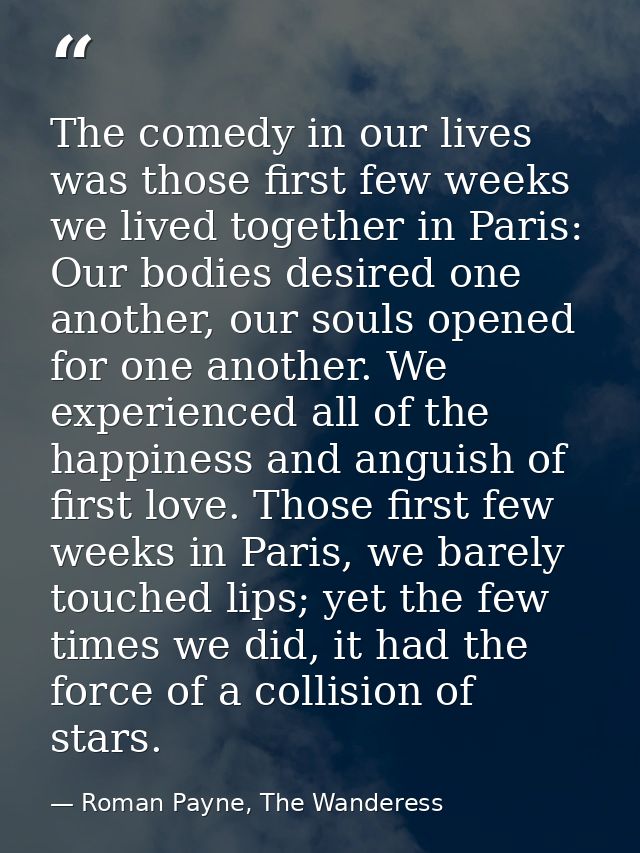 The comedy in our lives was those first few weeks we lived together in Paris: Our bodies desired one another, our souls  — Roman Payne, The Wanderess