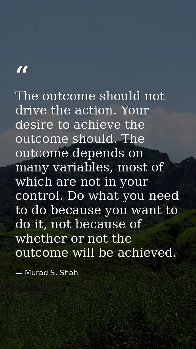 The outcome should not drive the action. Your desire to achieve the outcome should. The outcome depends on many variable — Murad S. Shah