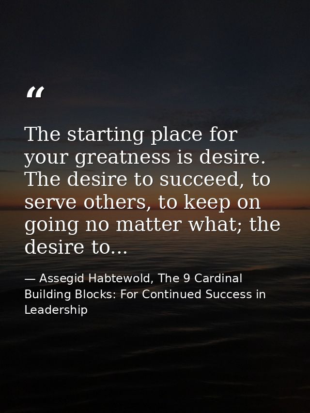 The starting place for your greatness is desire. The desire to succeed, to serve others, to keep on going no matter what — Assegid Habtewold, The 9 Cardinal Building Blocks: For Continued Success in Leadership