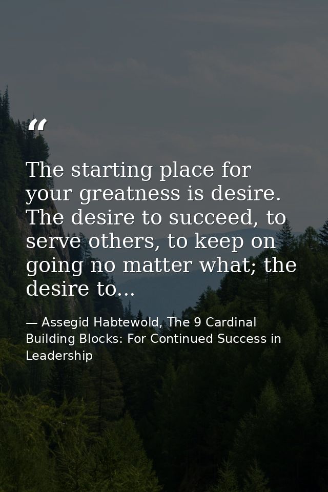 The starting place for your greatness is desire. The desire to succeed, to serve others, to keep on going no matter what — Assegid Habtewold, The 9 Cardinal Building Blocks: For Continued Success in Leadership