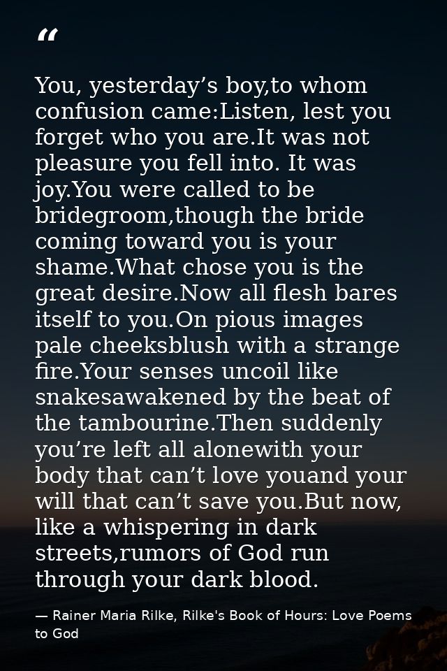 You, yesterday’s boy,to whom confusion came:Listen, lest you forget who you are.It was not pleasure you fell into. It wa — Rainer Maria Rilke, Rilke's Book of Hours: Love Poems to God