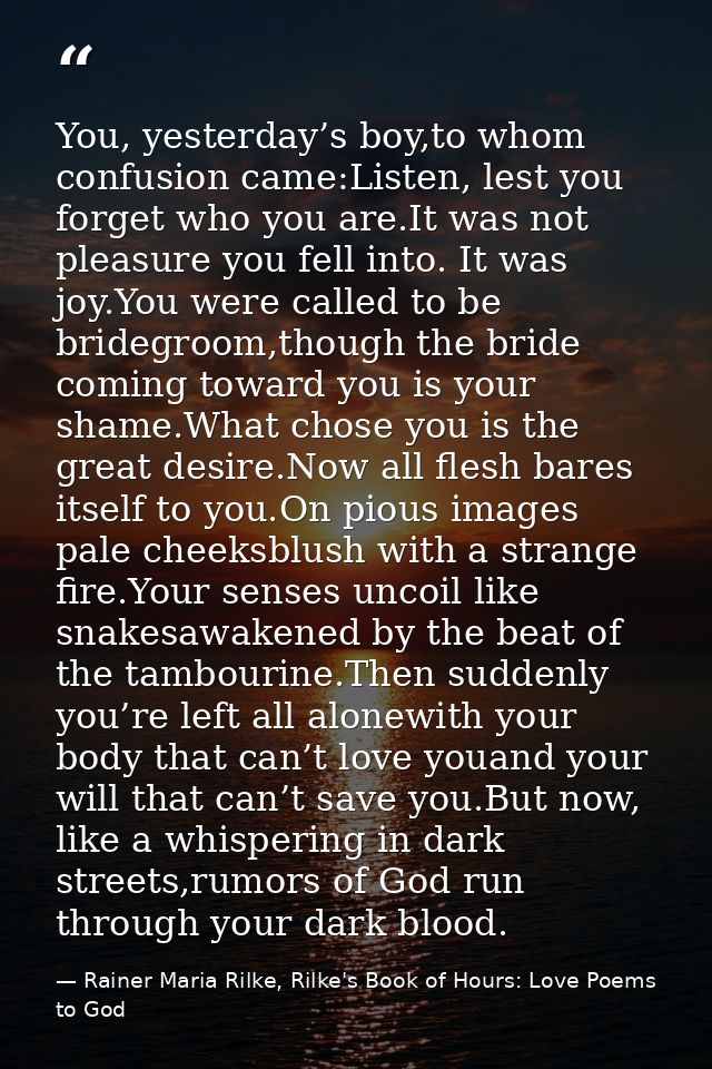 You, yesterday’s boy,to whom confusion came:Listen, lest you forget who you are.It was not pleasure you fell into. It wa — Rainer Maria Rilke, Rilke's Book of Hours: Love Poems to God